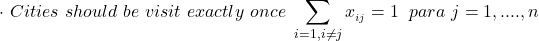 \begin{align*} \cdot \hspace\  Cities\hspace\ should\hspace\ be\hspace\ visit\hspace\ exactly\hspace\ once\hspace\  \sum_{i=1, i \neq j} {x__{i j}}   = 1 \hspace{0.1cm}     \hspace\ para\hspace\ {j= 1,....,n}     \end{align*}